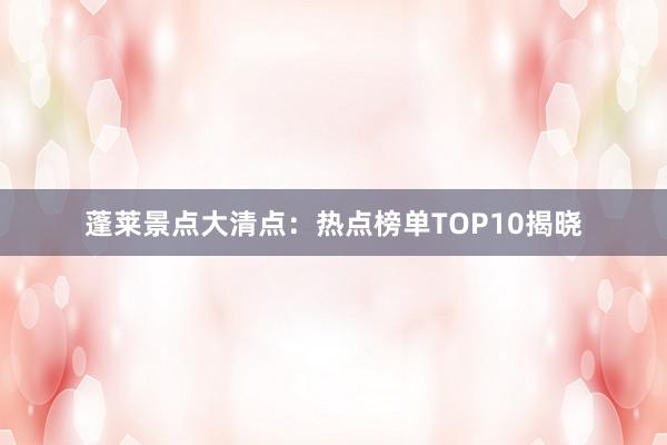 蓬莱景点大清点：热点榜单TOP10揭晓