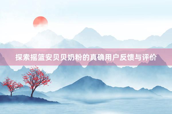 探索摇篮安贝贝奶粉的真确用户反馈与评价