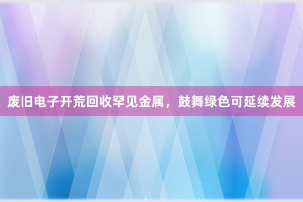 废旧电子开荒回收罕见金属，鼓舞绿色可延续发展