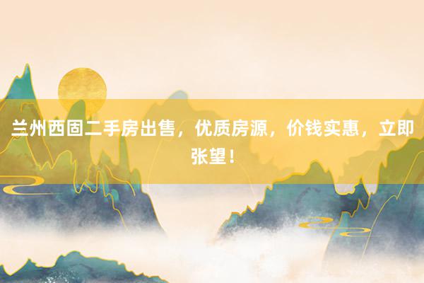 兰州西固二手房出售，优质房源，价钱实惠，立即张望！
