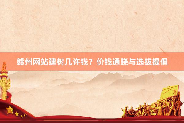 赣州网站建树几许钱？价钱通晓与选拔提倡