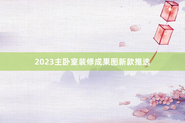 2023主卧室装修成果图新款推选